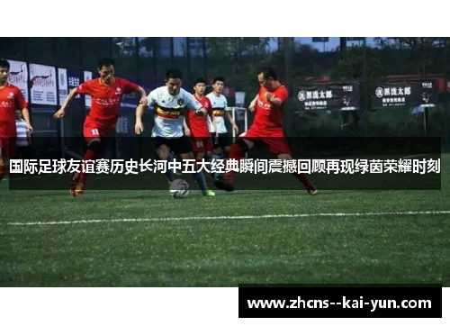 国际足球友谊赛历史长河中五大经典瞬间震撼回顾再现绿茵荣耀时刻 国际足球友谊赛历史长河中五大经典瞬间震撼回顾再现绿茵荣耀时刻